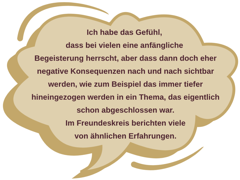 Zitat aus der Umfrage: Ich habe das Gefühl, dass bei vielen eine anfängliche Begeisterung herrscht, aber dass dann doch eher negative Konsequenzen nach und nach sichtbar werden, wie zum Beispiel das immer tiefer hineingezogen werden in ein Thema, das eigentlich schon abgeschlossen war. Im Freundeskreis berichten viele von ähnlichen Erfahrungen.